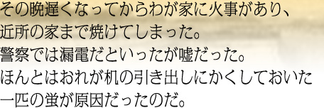 その晩遅くなってからわが家に火事があり、近所の家まで焼けてしまった。警察では漏電だといったが嘘だった。ほんとはおれが机の引き出しにかくしておいた一匹の蛍が原因だったのだ。