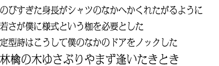 のびすぎた身長がシャツのなかへかくれたがるように若さが僕に様式という枷を必要とした定型詩はこうして僕のなかのドアをノックした 林檎の木ゆさぶりやまず逢いたきとき